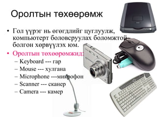 Оролтын төхөөрөмж Гол үүрэг нь өгөгдлийг цуглуулж, компьютерт боловсруулах боломжтой болгон хөрвүүлэх юм. Оролтын төхөөрөмжид: Keyboard ---  гар Mouse  --- хулгана Microphone  ---микрофон Scanner ---  сканер Camera ---  камер 