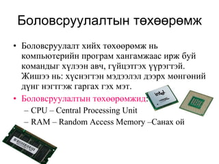 Боловсруулалтын төхөөрөмж Боловсруулалт хийх төхөөрөмж нь компьютерийн програм хангамжаас ирж буй командыг хүлээн авч, гүйцэтгэх үүрэгтэй. Жишээ нь: хүснэгтэн мэдээлэл дээрх мөнгөний дүнг нэгтгэж гаргах гэх мэт.  Боловсруулалтын төхөөрөмжид : CPU  –  Central Processing Unit  RAM – Random Access Memory  –Санах ой 