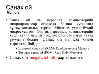 Санах ой   Memory Санах ой нь персонал компьютерийн микропроцессор өгөгдөлд богино хугацаанд хүрэх, командыг түргэн гүйцэтгэх үүрэг бүхий микросхем юм. Энэ нь персональ компьютерийн хурд, хүчин чадлыг тодорхойлох бас нэгэн чухал үзүүлэлт болдог.  Санах ой нь хэд хэдэн төрөлтэй байдаг:  Шуурхай санах ой (RAM- Random Access Memory) Тогтмол санах ой (ROM- Read Only Memory) Санах ойг  megabyte(   mb)- аар хэмжинэ.  