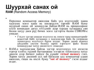 Шуурхай санах ой  RAM   ( Random Access Memory ) Персонал компьютер ажиллаж байх  ү ед мэдээллийг хаана хадгалах эсвэл хааш нь шилж үү лэх зэргийг  RAM  буюу шуурхай санах ой зохицуулж байдаг. RAM  нь процессороос єгсєн командын дагуу єгєгдлийг асар хурдан хугацаанд уян болон хатуу диск р үү  бичих эсвэл эдгээрээс болон  CDROM -с уншдаг. Гэхдээ эдгээр уншсан мэдээлэл нь зєвхєн таны компьютерийг асаалттай байх хугацаанд л хадгалагдаж байх ба унтраасан тохиолдолд мэдээллээ б ү рэн алдда г . Харин дахин асаахад  ү йлдлийн систем болоод зарим хэрэгцээт файл болон командуудыг хатуу дискнээсээ  ачаалдаг.  RAM -д хадгалагдаж байгаа эдгээр мэдээлл үү д хэт ихэссэн єєрєєр хэлбэл т үү ний багтаамжаас хэтэрсэн тохиолдолд хатуу дискэн дээр бичилт хийдэг ба  үү нийг  virtual memory  гэнэ. Харин хатуу дискний сул зай багассан  ү ед компьютер удаан ажиллах, гацах нь ихсэх буюу " out of memory " гэсэн алдааг  өгдөг. 