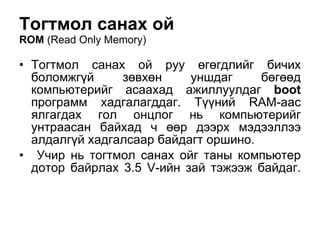 Тогтмол санах ой  ROM  ( Read Only Memory ) Тогтмол санах ой руу  өгө гдлийг бичих боломжг ү й  зөвхөн уншдаг бөгөөд  компьютерийг асаахад ажиллуулдаг   boot  программ хадгалагддаг.  Түүний   RAM -аас ялгагдах гол онцлог нь компьютерийг унтраасан байхад ч  өөр  дээрх мэдээллээ  алдалгүй  хадгалсаар байдагт оршино. Учир нь тогтмол санах ойг таны компьютер дотор байрлах 3.5  V -ийн зай тэжээж байдаг. 