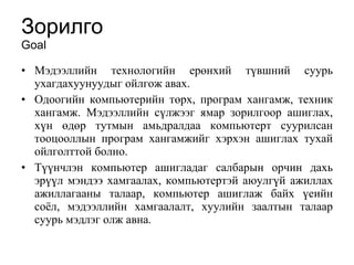 Зорилго  Goal Мэдээллийн технологийн ерөнхий түвшний суурь ухагдахуунуудыг ойлгож авах.  Одоогийн компьютерийн  төрх, програм хангамж, техник хангамж .  Мэдээллийн сүлжээг ямар зорилгоор ашиглах, хүн өдөр тутмын амьдралдаа компьютерт суурилсан тооцооллын програм хангамжийг хэрхэн ашиглах тухай ойлголттой болно.  Түүнчлэн компьютер ашигладаг салбарын орчин дахь эрүүл мэндээ хамгаалах, компьютертэй аюулгүй ажиллах ажиллагааны талаар, компьютер ашиглаж байх үеийн соёл, мэдээллийн хамгаалалт, хуулийн заалтын талаар суурь мэдлэг олж авна.  
