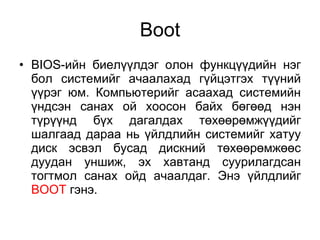 Boot BIOS -ийн биелүүлдэг олон функцүүдийн нэг бол системийг ачаалахад гүйцэтгэх түүний үүрэг юм. Компьютерийг асаахад системийн үндсэн санах ой хоосон байх бөгөөд нэн түрүүнд бүх дагалдах төхөөрөмжүүдийг шалгаад дараа нь үйлдлийн системийг хатуу диск эсвэл бусад дискний төхөөрөмжөөс дуудан уншиж, эх хавтанд суурилагдсан тогтмол санах ойд ачаалдаг. Энэ үйлдлийг  BOOT  гэнэ.  