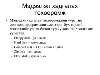Мэдээлэл хадгалах төхөөрөмж Мэдээлэл хадгалах төхөөрөмжийн үүрэг нь өгөгдөл, програм хангамж зэрэг бүх төрлийн мэдээллийг удаан болон түр хугацаагаар хадгалах үүрэгтэй. Floppy disk –  уян диск Hard disk  – хатуу диск Compact disk – CD  – компакт диск Zip disk  – зип диск Flash disk  – флаш диск 