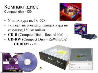 Компакт диск Compact disk - CD Унших хурд нь  1x  -52х. 1х гэдэг нь  өгөгдөлд   хандах хурд нь  секундэд 150 килобайт.  CD-R  (Compact Disk - Recordable) CD-RW  (Compact Disk - ReWritable)  CDROM  - -  > 