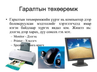 Гаралтын төхөөрөмж Гаралтын төхөөрөмжийн үүрэг нь компьютер дээр боловсруулсан мэдээллийг хэрэглэгчдэд ямар нэгэн байдлаар хүргэх явдал юм. Жишээ нь: дэлгэц дээр харах, дуу сонсох гэх мэт. Monitor -  Дэлгэц Printer  - Хэвлэгч Speaker  – Чанга яригч 
