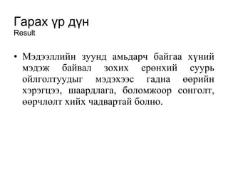 Гарах үр дүн Result Мэдээллийн зуунд амьдарч байгаа хүний мэдэж байвал зохих ерөнхий суурь ойлголтуудыг мэдэхээс гадна өөрийн хэрэгцээ, шаардлага, боломжоор сонголт, өөрчлөлт хийх чадвартай болно.   