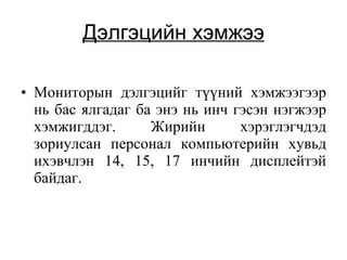 Дэлгэцийн хэмжээ Мониторын дэлгэцийг түүний хэмжээгээр нь бас ялгадаг ба энэ нь инч гэсэн нэгжээр хэмжигддэг. Жирийн хэрэглэгч дэд  зориулсан персонал компьютерийн хувьд ихэвчлэн 14, 15, 17 инчийн дисплейтэй байдаг.  