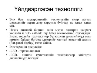 Үйлдвэрлэсэн технологи Энэ бол электроникийн технологийн ямар аргаар мэдээллийг экран дээр харуулж буйгаар нь ялгах ялгаа юм.  Ихэнх дисплей бидний сайн мэдэх электрон цацрагт хоолойн (CRT- cathode ray tube) технологиор бүтээгддэг. Бусад төрлийн технологиор бүтээгдсэн дисплейнүүд маш нимгэн байдаг бөгөөд эдгээрийг хавтгай экрантай дэлгэц (flat-panel display) гэдэг байна.  Энэ төрлийн дисплейд: -LED - гэрлэн диодын  -LCD- шингэн кристаллийн технологиор хийгдсэн дисплейнүүд багтдаг.  
