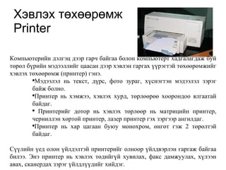 Х эвлэх т өхөөрө мж Printer Компьютерийн дэлгэц дээр гарч байгаа болон компьютерт хадгалагдаж буй төрөл бүрийн мэдээллийг цаасан дээр хэвлэн гаргах үүрэгтэй төхөөрөмжийг хэвлэх төхөөрөмж (принтер) гэнэ. Мэдээлэл нь текст, дүрс, фото зураг, хүснэгтэн мэдээлэл зэрэг байж болно.  Принтер нь хэмжээ, хэвлэх хурд, төрлөөрөө хоорондоо ялгаатай байдаг. Принтерийг дотор нь хэвлэх төрлөөр нь матрицийн принтер, черниллэн хортой принтер, лазер принтер гэх зэргээр ангилдаг. Принтер нь хар цагаан буюу монохром, өнгөт гэж 2 төрөлтэй байдаг. Сүүлийн үед олон үйлдэлтэй принтерийг олноор үйлдвэрлэн гаргаж байгаа билээ. Энэ принтер нь хэвлэх төдийгүй хувилах, факс дамжуулах, хүлээн авах, сканердах зэрэг үйлдлүүдийг хийдэг.  