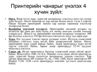 Принтерийн чанарыг үнэлэх 4 хүчин зүйл: Өнгө .  Ямар нэгэн дүрс, зурагтай материалыг хэвлэхэд өнгө гол хүчин зүйл болдог. Өнгөт принтер нь хар цагаан болон өнгөт гэсэн 2 хортой байдаг боловч принтерийг зөвхөн хар цагаан горимоор хэвлэхээр тохируулж болно. Resolution  (өнгөний ялгарал).  Принтерийн өнгөний ялгарал нь ихэвчлэн dpi (dots per inch) буюу нэг инчид ноогдох цэгийн тоогоор хэмжигддэг. Жишээ нь принтерийн өнгөний ялгарлын тохиргоог 300 dpi болгоод хэвлэхэд 150 dpi болгоод хэвлэснээс илүү тод харагддаг. Хурд.  Нэг хуудсыг хэвлэн гаргах хугацааг хэлнэ. Ихээхэн хэмжээний материал хэвлэхэд хурд ихтэй байх шаардлагатай байдаг. Өнгөт принтерийн хурд удаан байдаг байна. Лазер принтерүүд хурд ихтэй түргэн хэвлэдэг байна. Зарим лазер принтерүүд 12-16 хуудсыг минутанд хэвлэдэг. Санах ой.  Ихэнх принтерүүд багахан хэмжээний санах ойтой ирдэг байна. Жишээлбэл 1Mb гэх мэт. Өөрийн гэсэн санах ойтой принтер нь дүрс, зурагтай болон хүснэгтэн материалыг хурдан хэвлэдэг. Хар цагаан принтерээс HP Lazerjet 5L, 6L, 1100, 1200, өнгөт принтерээс HP Deskjet 1120, 1220 гэсэн принтерүүд хамгийн түгээмэл ашиглагдаж байна. 