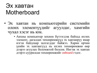 Эх хавтан   Motherboard Эх хавтан нь компьютерийн системийн олонх элементүүдийг агуулдаг, хамгийн чухал хэсэг нь юм.  Анхны компьютер зохион бүтээгдэж байхад ихэнх элемент, дагалдах төхөөрөмжүүд эх хавтанруу ямар нэгэн байдлаар залгагддаг байжээ. Харин орчин үеийн эх хавтангууд нь ихэнх төхөөрөмжөө өөр дээрээ агуулах боломжтой болсон. Ингэж эх хавтан дээрээ суурилсан төхөөрөмжийг  onboard  гэдэг. 