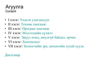 Агуулга Content I  хэсэг:  Үндсэн ухагдахуун II  хэсэг:  Техник хангамж III  хэсэг:  Програм хангамж IV  хэсэг:  Мэдээллийн сүлжээ V  хэсэг:  Эрүүл мэнд, аюулгүй байдал, орчин   VI  хэсэг:  Хамгаалалт VII  хэсэг:  Зохиогчийн эрх, патентийн тухай хууль Даалгавар 