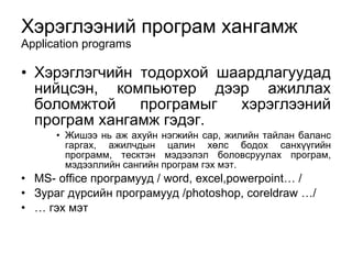 Хэрэглээний програм хангамж Application programs Хэрэглэгчийн тодорхой шаардлагуудад нийцсэн, компьютер дээр ажиллах боломжтой програм ы г хэрэглээний програм хангамж гэдэг.  Жишээ нь аж ахуйн нэгжийн сар, жилийн тайлан баланс гаргах, ажилчдын цалин х ө лс бодох санх үү гийн программ, тесктэн мэдээлэл боловсруулах програм, мэдээллийн сангийн програм гэх мэт.  MS- office  програмууд /  word, excel,powerpoint… / Зураг дүрсийн програмууд / photoshop, coreldraw …/ …  гэх мэт 
