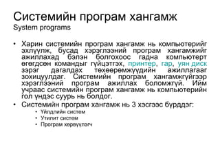 Системийн програм хангамж System programs Харин системийн програм хангамж нь компьютерийг эхл үү лж, бусад хэрэглээний програм хангамжийг ажиллахад бэлэн  болгохоос  гадна компьютерт  өгөгдсөн  командыг г ү йцэтгэх,  принтер ,  гар ,  уян диск  зэрэг дагалдах  төхөөрөмжүү дийн ажиллагааг зохицуулдаг. Системийн програм хангамжг ү йгээр хэрэглээний програм ажиллах боломжг ү й. Ийм учраас системийн програм хангамж нь компьютерийн гол  ү ндэс суурь нь болдог.  Системийн програм хангамж нь 3 хэсгээс б ү рддэг: Үйлдлийн систем Утилит систем Програм хөрвүүлэгч 