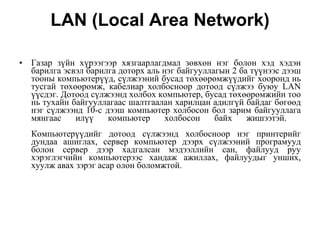 LAN (Local Area Network) Газар з ү йн х ү рээгээр хязгаарлагдмал  зөвхөн  нэг болон хэд хэдэн барилга эсвэл барилга доторх аль нэг байгууллагын 2 ба  түүнээс  дээш тооны компьютер үү д,   с ү лжээний бусад  төхөөрөмжүүдийг  хооронд нь тусгай  төхөөрөмж , кабелиар холбосноор дотоод  сүлжээ  буюу LAN  үүс дэг. Дотоод с ү лжээнд холбох компьютер, бусад  төхөөрөмжийн  тоо нь тухайн байгууллагаас шалтгаалан харилцан адилг ү й байдаг  бөгөөд  нэг с ү лжээнд 10-с дээш компьютер холбосон бол зарим байгууллага мянгаас ил үү  компьютер холбосон байх жишээтэй.  Компьютер үү дийг дотоод с ү лжээнд холбосноор нэг принтерийг дундаа ашиглах, сервер компьютер дээрх с ү лжээний програмууд болон сервер дээр хадгалсан мэдээллийн сан, файлууд руу хэрэглэгчийн компьютерээс хандаж ажиллах, файлуудыг унших, хуулж авах зэрэг асар олон боломжтой. 
