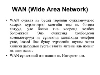 WAN (Wide Area Network) WAN с ү лжээ нь бусад т ө рлийн с ү лжээн үү дээс хамрах х ү рээгээрээ хамгийн том нь б өгөө д хотууд, улс болон тив хооронд холбох боломжтой. Энэ с ү лжээнд холбогдсон компьютер үү д нь с ү лжээнд хандахдаа телефон утас, leased line буюу т ү рээсийн шугам эсвэл хиймэл дагуулын   тусгай тавган антены аль нэгийг нь ашигладаг.   WAN с ү лжээний нэг жишээ нь Интернэт юм.  