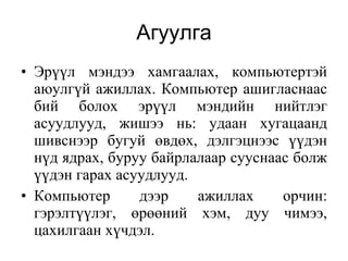 Агуулга Эрүүл мэндээ хамгаалах, компьютертэй аюулгүй ажиллах. К омпьютер ашигласнаас бий болох эрүүл мэндийн нийтлэг асуудлууд, ж ишээ  нь: удаан хугацаанд шивснээр бугуй өвдөх, дэлгэцнээс үүдэн нүд ядрах, буруу байрлалаар сууснаас болж үүдэн гарах асуудлууд .   Компьютер дээр ажиллах орчин: гэрэлтүүлэг, өрөөний хэм, дуу чимээ, цахилгаан хүчдэл. 