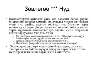 Зөвлөгөө *** Нүд Компьютертэй ажиллаж байх vед харааны болон тархи, мэдрэлийн аппарат хамгийн их ачаалал хvлээн авч байдаг учир нvд улайж, нулимс гоожих, нvд бvрэлзэх зэрэг шинжvvд илэрдэг. Доорх дасгалыг тогтмол хийвэл холын хараа муутахаас хамгаалдаг тул єдрийн хэдэн секундийг єєртєє зарцуулаад vзээрэй. Vvнд 1. Хэдэн хором компьютераа орхиод нvдээ 10 секунт анивчуул. 2. 5-10 секунт нvдээ хурдан цавчилах дасгал хий.  3. Дараа нь нvдээ эргэлдvvлэх хєдєлгєєнийг хий. 4. Нvднийхээ фокусийг хэд хэдэн удаа єєрчилж хараарай. Эхлээд цонхон дээрх хєдєлгєєнгvй цэг харж, дараа нь тэнгэрт нисэж байгаа шувууг дагуулж харах эсвэл хотын бvvдгэр хєдєлгєєнийг харах дасгал хийгээрэй. 