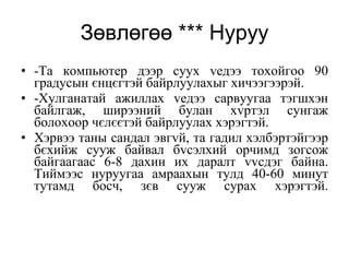 Зөвлөгөө *** Нуруу -Та компьютер дээр суух vедээ тохойгоо 90 градусын єнцєгтэй байрлуулахыг хичээгээрэй. -Хулганатай ажиллах vедээ сарвуугаа тэгшхэн байлгаж, ширээний булан хvртэл сунгаж болохоор чєлєєтэй байрлуулах хэрэгтэй.  Хэрвээ таны сандал эвгvй, та гадил хэлбэртэйгээр бєхийж сууж байвал бvсэлхий орчимд зогсож байгаагаас 6-8 дахин их даралт vvсдэг байна. Тиймээс нуруугаа амраахын тулд 40-60 минут тутамд босч, зєв сууж сурах хэрэгтэй. 