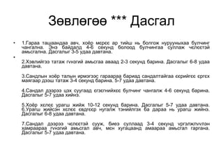 Зөвлөгөө *** Дасгал 1.Гараа ташаандаа авч, хоёр мєрєє ар тийш нь болгож нурууныхаа булчинг чангална. Энэ байдалд 4-6 секунд болоод булчингаа суллаж чєлєєтэй амьсгална. Дасгалыг 3-5 удаа давтана. 2.Хэвлийгээ татаж гvнзгий амьсгаа аваад 2-3 секунд барина. Дасгалыг 6-8 удаа давтана. 3.Сандлын хоёр талын ирмэгээс гараараа бариад сандалтайгаа єєрийгєє єргєх маягаар дээш татаж 3-4 секунд барина. 5-7 удаа давтана. 4.Сандал дээрээ цэх суугаад єгзєгнийхєє булчинг чангалж 4-6 секунд барина. Дасгалыг 5-7 удаа хийнэ. 5.Хоёр хєлєє урагш жийж 10-12 секунд барина. Дасгалыг 5-7 удаа давтана. 6.Урагш жийсэн хєлєє євдгєєр нугалж тэнийлгэх ба дараа нь урагш жийнэ. Дасгалыг 6-8 удаа давтана. 7.Сандал дээрээ чєлєєтэй сууж, биеэ суллаад 3-4 секунд vргэлжлvvлэн хамраараа гvнзгий амьсгал авч, мєн хугацаанд амаараа амьсгал гаргана. Дасгалыг 5-7 удаа давтана. 