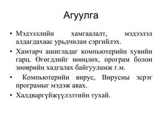 Агуулга Мэдээллийн хамгаалалт,  мэдээлэл алдагдахаас урьдчилан сэргийлэх.  Хамтарч ашигладаг компьютерийн хувийн гарц . Ө гөгдлийг нөөцлөх ,  програм боло н з өөврийн  хадгалах байгууламж г.м. Компьютерийн вирус, Вирусны эсрэг програмыг мэдэж авах.  Халдваргүйжүүлэлтийн тухай.   