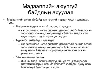 Мэдээллийн аюулгүй  байдлын асуудал Мэдээллийн аюулгүй байдлын төрлийг гурван хэсэгт хуваадаг. Үүнд: Мэдээлэл задрах /хулгайлагдах, алдагдах / нэг системээс нөгөө системд дамжигдаж байгаа эсвэл тооцоолох системд хадгалагдаж байгаа ямар нэгэн нууц мэдээлэлд хандсан үед үүсдэг.  Бүрэн бүтэн байдал алдагдах нэг системээс нөгөө системд дамжигдаж байгаа эсвэл тооцоолох системд хадгалагдаж байгаа мэдээллийг ямар нэгэн байдлаар зориудаар өөрчилсөн эсвэл устгасныг хэлнэ. Үйл ажиллагаа зогсох Энэ нь ямар нэгэн үйлдлүүдийн үр дүнд тооцоолох системийн зарим нөөцөд хандалт хаагдсан буюу орох боломжгүй болсон үед үүсдэг. 