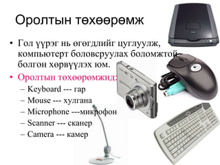Оролтын төхөөрөмж
• Гол үүрэг нь өгөгдлийг цуглуулж,
  компьютерт боловсруулах боломжтой
  болгон хөрвүүлэх юм.
• Оролтын төхөөрөмжид:
  –   Keyboard --- гар
  –   Mouse --- хулгана
  –   Microphone ---микрофон
  –   Scanner --- сканер
  –   Camera --- камер
 