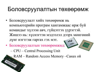 Боловсруулалтын төхөөрөмж
• Боловсруулалт хийх төхөөрөмж нь
  компьютерийн програм хангамжаас ирж буй
  командыг хүлээн авч, гүйцэтгэх үүрэгтэй.
  Жишээ нь: хүснэгтэн мэдээлэл дээрх мөнгөний
  дүнг нэгтгэж гаргах гэх мэт.
• Боловсруулалтын төхөөрөмжид:
  – CPU – Central Processing Unit
  – RAM – Random Access Memory –Санах ой
 