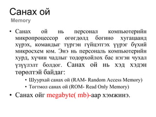 Санах ой
Memory

• Санах    ой    нь    персонал   компьютерийн
  микропроцессор өгөгдөлд богино хугацаанд
  хүрэх, командыг түргэн гүйцэтгэх үүрэг бүхий
  микросхем юм. Энэ нь персональ компьютерийн
  хурд, хүчин чадлыг тодорхойлох бас нэгэн чухал
  үзүүлэлт болдог. Санах ой нь хэд хэдэн
  төрөлтэй байдаг:
     • Шуурхай санах ой (RAM- Random Access Memory)
     • Тогтмол санах ой (ROM- Read Only Memory)
• Санах ойг megabyte( mb)-аар хэмжинэ.
 