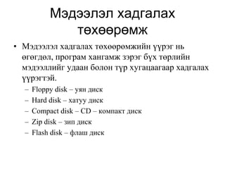 Мэдээлэл хадгалах
              төхөөрөмж
• Мэдээлэл хадгалах төхөөрөмжийн үүрэг нь
  өгөгдөл, програм хангамж зэрэг бүх төрлийн
  мэдээллийг удаан болон түр хугацаагаар хадгалах
  үүрэгтэй.
  –   Floppy disk – уян диск
  –   Hard disk – хатуу диск
  –   Compact disk – CD – компакт диск
  –   Zip disk – зип диск
  –   Flash disk – флаш диск
 