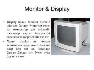 Monitor & Display

• Display болон Monitor гэсэн 2
  ойлголт байдаг. Монитор гэдэг
  нь компьютер дэх зүйлсийг
  дэлгэцээр гаргах боломжтой
  салангид төхөөрөмжийг хэлдэг.
• Харин display нь зөвхөн
  мониторын экран юм. Иймд энэ
  хоѐр бол нэг нь нөгөөдөө
  багтаж байдаг нэг бүхэл зүйл
  (эд анги) юм.
 