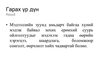 Гарах үр дүн
Result


• Мэдээллийн зуунд амьдарч байгаа хүний
  мэдэж байвал зохих ерөнхий суурь
  ойлголтуудыг мэдэхээс гадна өөрийн
  хэрэгцээ,      шаардлага,      боломжоор
  сонголт, өөрчлөлт хийх чадвартай болно.
 