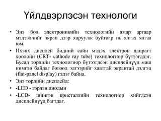 Үйлдвэрлэсэн технологи
• Энэ бол электроникийн технологийн ямар аргаар
  мэдээллийг экран дээр харуулж буйгаар нь ялгах ялгаа
  юм.
• Ихэнх дисплей бидний сайн мэдэх электрон цацрагт
  хоолойн (CRT- cathode ray tube) технологиор бүтээгддэг.
  Бусад төрлийн технологиор бүтээгдсэн дисплейнүүд маш
  нимгэн байдаг бөгөөд эдгээрийг хавтгай экрантай дэлгэц
  (flat-panel display) гэдэг байна.
• Энэ төрлийн дисплейд:
• -LED - гэрлэн диодын
• -LCD- шингэн кристаллийн технологиор хийгдсэн
  дисплейнүүд багтдаг.
 