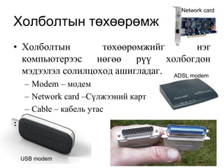 Network card

Холболтын төхөөрөмж
• Холболтын        төхөөрөмжийг         нэг
  компьютерээс нөгөө рүү холбогдон
  мэдээлэл солилцоход ашигладаг. ADSL modem
  – Modem – модем
  – Network card –Сүлжээний карт
  – Cable – кабель утас




 USB modem
 