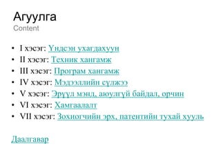 Агуулга
Content

•   I хэсэг: Үндсэн ухагдахуун
•   II хэсэг: Техник хангамж
•   III хэсэг: Програм хангамж
•   IV хэсэг: Мэдээллийн сүлжээ
•   V хэсэг: Эрүүл мэнд, аюулгүй байдал, орчин
•   VI хэсэг: Хамгаалалт
•   VII хэсэг: Зохиогчийн эрх, патентийн тухай хууль

Даалгавар
 