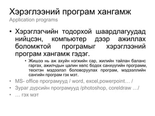 Хэрэглээний програм хангамж
Application programs

• Хэрэглэгчийн тодорхой шаардлагуудад
  нийцсэн, компьютер дээр ажиллах
  боломжтой    програмыг  хэрэглээний
  програм хангамж гэдэг.
      • Жишээ нь аж ахуйн нэгжийн сар, жилийн тайлан баланс
        гаргах, ажилчдын цалин хөлс бодох санхүүгийн программ,
        тесктэн мэдээлэл боловсруулах програм, мэдээллийн
        сангийн програм гэх мэт.
• MS- office програмууд / word, excel,powerpoint… /
• Зураг дүрсийн програмууд /photoshop, coreldraw …/
• … гэх мэт
 