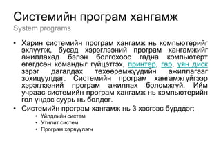 Системийн програм хангамж
System programs
• Харин системийн програм хангамж нь компьютерийг
  эхлүүлж, бусад хэрэглээний програм хангамжийг
  ажиллахад бэлэн болгохоос гадна компьютерт
  өгөгдсөн командыг гүйцэтгэх, принтер, гар, уян диск
  зэрэг   дагалдах     төхөөрөмжүүдийн    ажиллагааг
  зохицуулдаг. Системийн програм хангамжгүйгээр
  хэрэглээний програм ажиллах боломжгүй. Ийм
  учраас системийн програм хангамж нь компьютерийн
  гол үндэс суурь нь болдог.
• Системийн програм хангамж нь 3 хэсгээс бүрддэг:
      • Үйлдлийн систем
      • Утилит систем
      • Програм хөрвүүлэгч
 