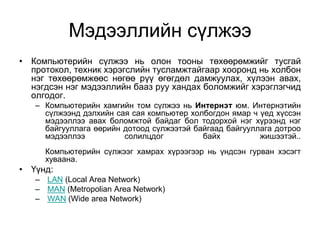 Мэдээллийн сүлжээ
• Компьютерийн сүлжээ нь олон тооны төхөөрөмжийг тусгай
  протокол, техник хэрэгслийн тусламжтайгаар хооронд нь холбон
  нэг төхөөрөмжөөс нөгөө рүү өгөгдөл дамжуулах, хүлээн авах,
  нэгдсэн нэг мэдээллийн бааз руу хандах боломжийг хэрэглэгчид
  олгодог.
   – Компьютерийн хамгийн том сүлжээ нь Интернэт юм. Интернэтийн
     сүлжээнд дэлхийн сая сая компьютер холбогдон ямар ч үед хүссэн
     мэдээллээ авах боломжтой байдаг бол тодорхой нэг хүрээнд нэг
     байгууллага өөрийн дотоод сүлжээтэй байгаад байгууллага дотроо
     мэдээллээ          солилцдог          байх          жишээтэй..
     Компьютерийн сүлжээг хамрах хүрээгээр нь үндсэн гурван хэсэгт
     хуваана.
• Үүнд:
   – LAN (Local Area Network)
   – MAN (Metropolian Area Network)
   – WAN (Wide area Network)
 