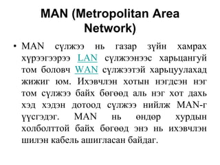 MAN (Metropolitan Area
           Network)
• MAN сүлжээ нь газар зүйн хамрах
  хүрээгээрээ LAN сүлжээнээс харьцангуй
  том боловч WAN сүлжээтэй харьцуулахад
  жижиг юм. Ихэвчлэн хотын нэгдсэн нэг
  том сүлжээ байх бөгөөд аль нэг хот дахь
  хэд хэдэн дотоод сүлжээ нийлж MAN-г
  үүсгэдэг. MAN нь өндөр хурдын
  холболттой байх бөгөөд энэ нь ихэвчлэн
  шилэн кабель ашигласан байдаг.
 