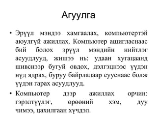 Агуулга
• Эрүүл мэндээ хамгаалах, компьютертэй
  аюулгүй ажиллах. Компьютер ашигласнаас
  бий болох эрүүл мэндийн нийтлэг
  асуудлууд, жишээ нь: удаан хугацаанд
  шивснээр бугуй өвдөх, дэлгэцнээс үүдэн
  нүд ядрах, буруу байрлалаар сууснаас болж
  үүдэн гарах асуудлууд.
• Компьютер      дээр    ажиллах     орчин:
  гэрэлтүүлэг,     өрөөний     хэм,     дуу
  чимээ, цахилгаан хүчдэл.
 