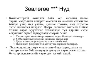 Зөвлөгөө *** Нүд
• Компьютертэй ажиллаж байх vед харааны болон
  тархи, мэдрэлийн аппарат хамгийн их ачаалал хvлээн авч
  байдаг учир нvд улайж, нулимс гоожих, нvд бvрэлзэх
  зэрэг шинжvvд илэрдэг. Доорх дасгалыг тогтмол хийвэл
  холын хараа муутахаас хамгаалдаг тул єдрийн хэдэн
  секундийг єєртєє зарцуулаад vзээрэй. Vvнд
    – 1. Хэдэн хором компьютераа орхиод нvдээ 10 секунт анивчуул.
      2. 5-10 секунт нvдээ хурдан цавчилах дасгал хий.
      3. Дараа нь нvдээ эргэлдvvлэх хєдєлгєєнийг хий.
      4. Нvднийхээ фокусийг хэд хэдэн удаа єєрчилж хараарай.
•    Эхлээд цонхон дээрх хєдєлгєєнгvй цэг харж, дараа нь
    тэнгэрт нисэж байгаа шувууг дагуулж харах эсвэл хотын
    бvvдгэр хєдєлгєєнийг харах дасгал хийгээрэй.
 