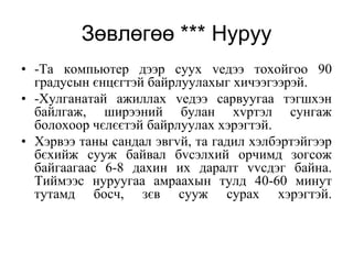 Зөвлөгөө *** Нуруу
• -Та компьютер дээр суух vедээ тохойгоо 90
  градусын єнцєгтэй байрлуулахыг хичээгээрэй.
• -Хулганатай ажиллах vедээ сарвуугаа тэгшхэн
  байлгаж, ширээний булан хvртэл сунгаж
  болохоор чєлєєтэй байрлуулах хэрэгтэй.
• Хэрвээ таны сандал эвгvй, та гадил хэлбэртэйгээр
  бєхийж сууж байвал бvсэлхий орчимд зогсож
  байгаагаас 6-8 дахин их даралт vvсдэг байна.
  Тиймээс нуруугаа амраахын тулд 40-60 минут
  тутамд босч, зєв сууж сурах хэрэгтэй.
 