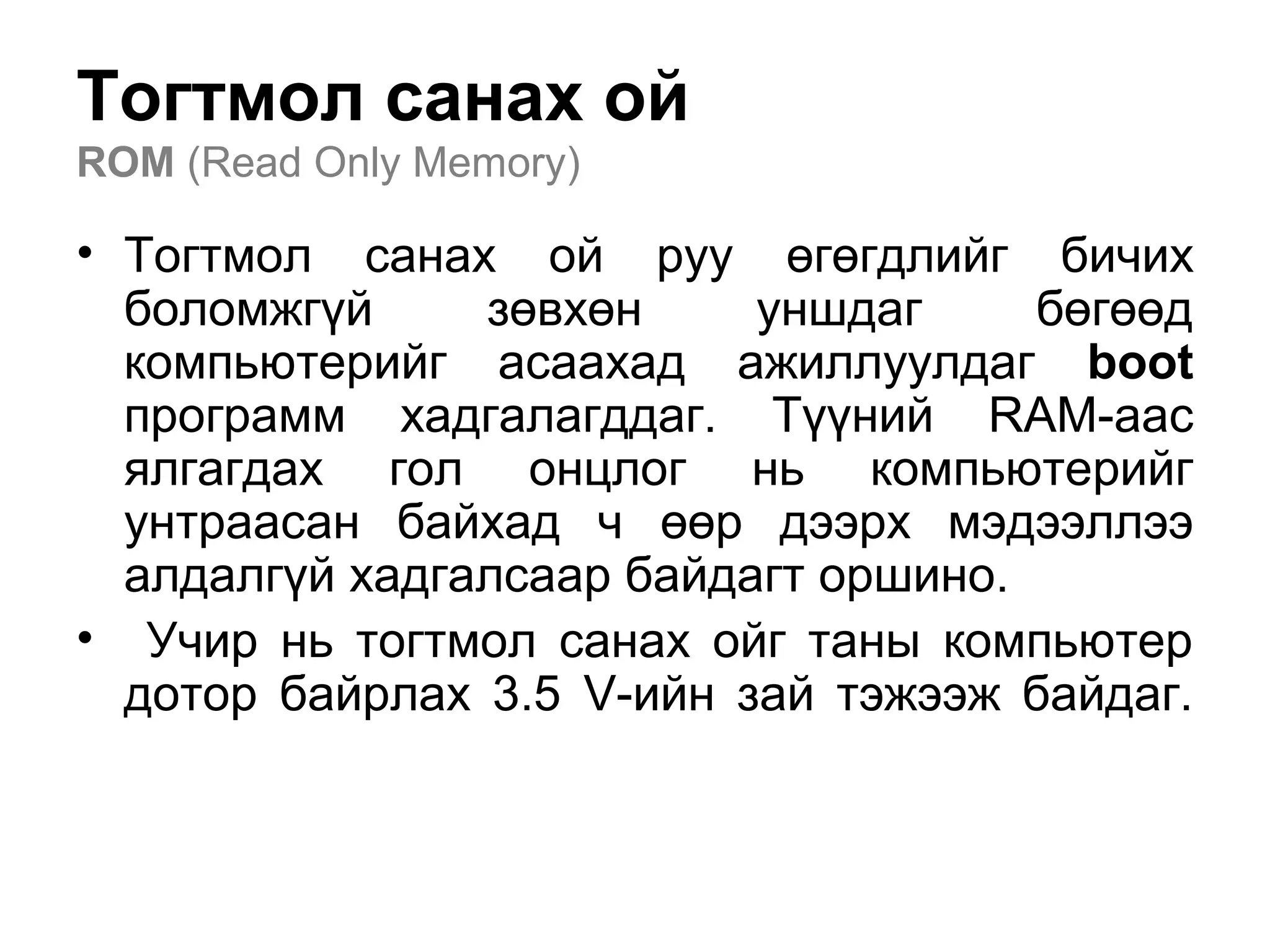 Тогтмол санах ой
ROM (Read Only Memory)
• Тогтмол санах ой руу өгөгдлийг бичих
боломжгүй зөвхөн уншдаг бөгөөд
компьютерийг асаахад ажиллуулдаг boot
программ хадгалагддаг. Түүний RAM-аас
ялгагдах гол онцлог нь компьютерийг
унтраасан байхад ч өөр дээрх мэдээллээ
алдалгүй хадгалсаар байдагт оршино.
• Учир нь тогтмол санах ойг таны компьютер
дотор байрлах 3.5 V-ийн зай тэжээж байдаг.
 