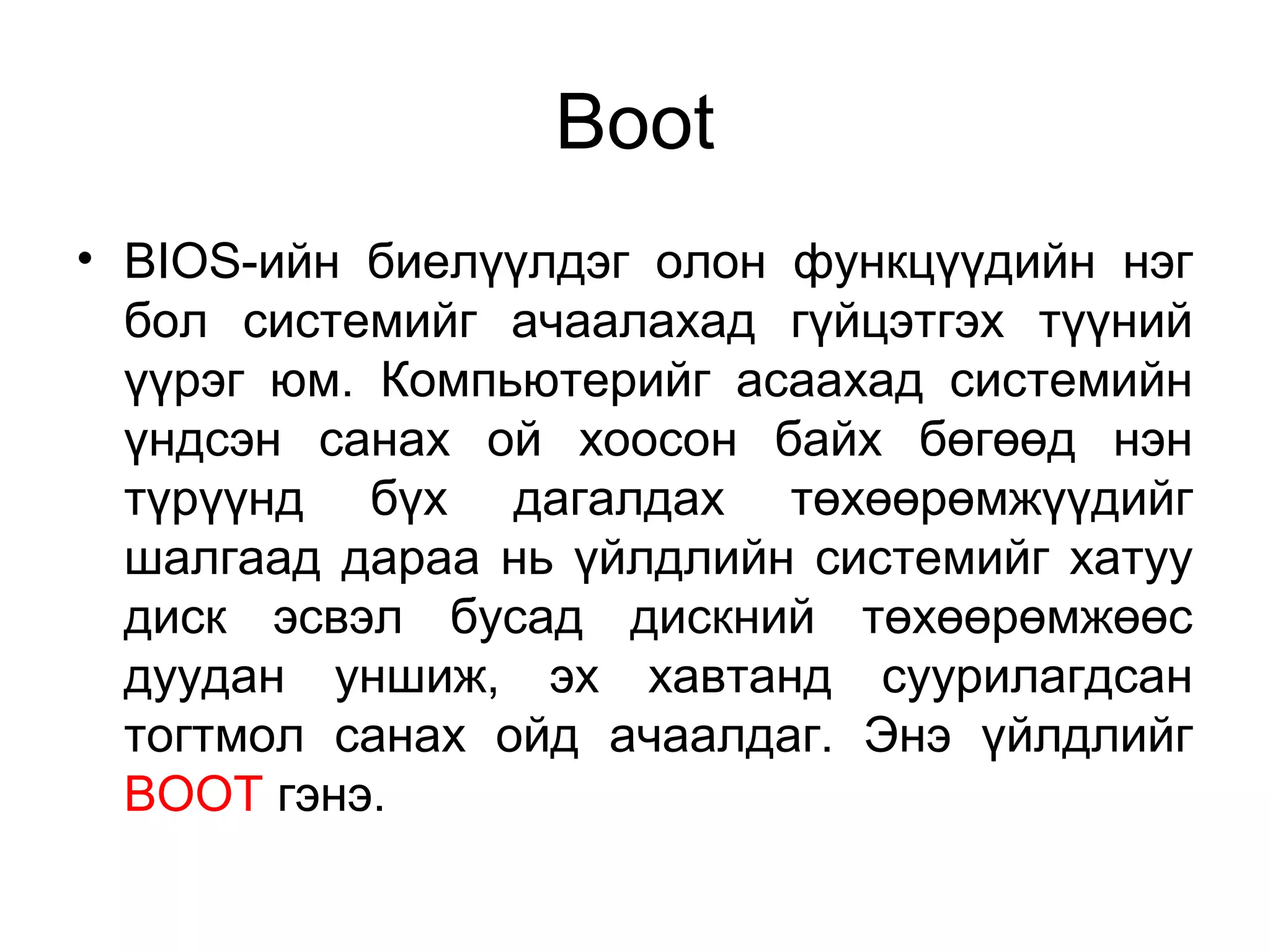 Boot
• BIOS-ийн биелүүлдэг олон функцүүдийн нэг
бол системийг ачаалахад гүйцэтгэх түүний
үүрэг юм. Компьютерийг асаахад системийн
үндсэн санах ой хоосон байх бөгөөд нэн
түрүүнд бүх дагалдах төхөөрөмжүүдийг
шалгаад дараа нь үйлдлийн системийг хатуу
диск эсвэл бусад дискний төхөөрөмжөөс
дуудан уншиж, эх хавтанд суурилагдсан
тогтмол санах ойд ачаалдаг. Энэ үйлдлийг
BOOT гэнэ.
 