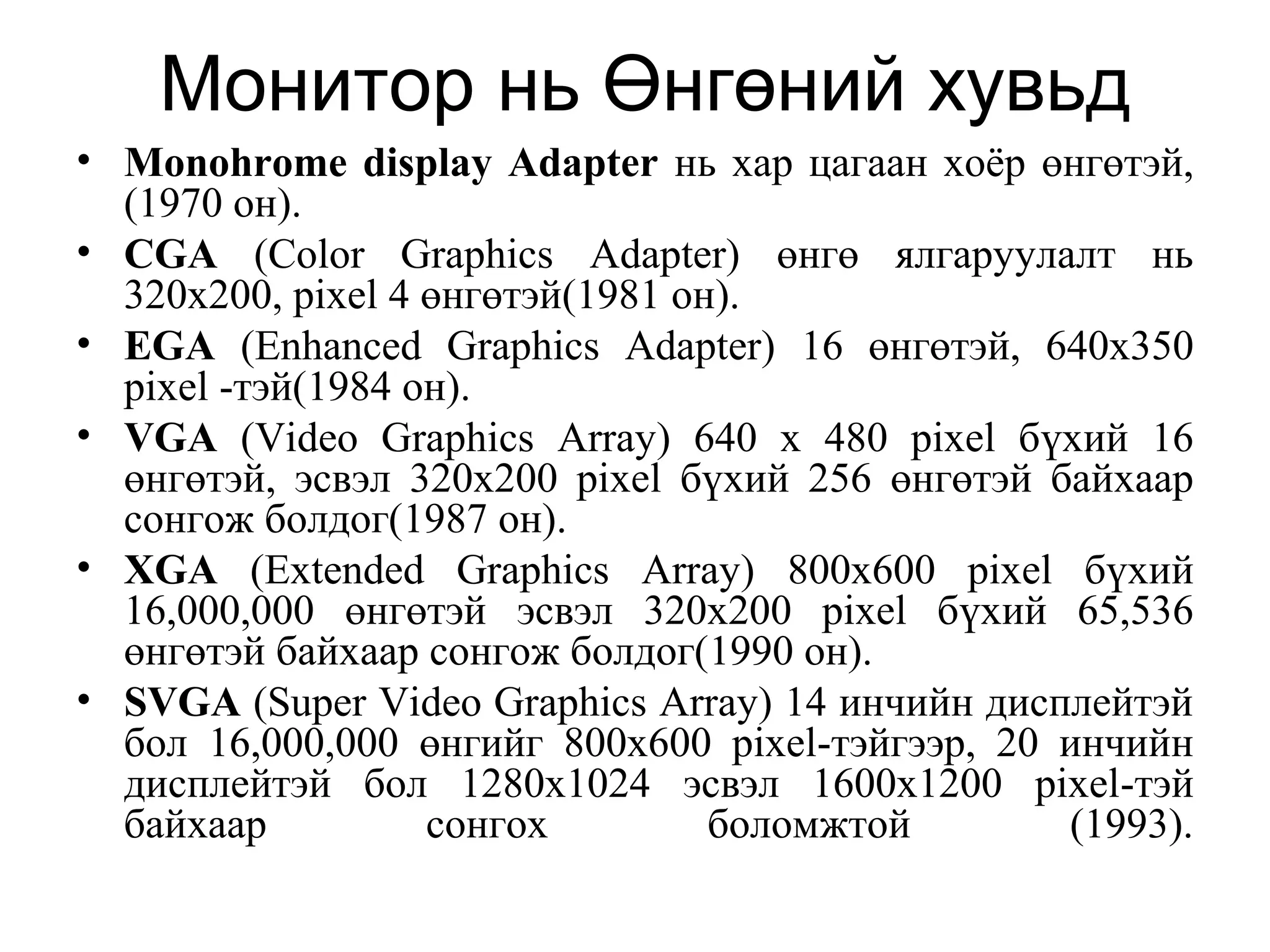 Монитор нь Өнгөний хувьд
• Monohrome display Adapter нь хар цагаан хоёр өнгөтэй,
(1970 он).
• CGA (Color Graphics Adapter) өнгө ялгаруулалт нь
320x200, pixel 4 өнгөтэй(1981 он).
• EGA (Enhanced Graphics Adapter) 16 өнгөтэй, 640х350
pixel -тэй(1984 он).
• VGA (Video Graphics Array) 640 x 480 pixel бүхий 16
өнгөтэй, эсвэл 320x200 pixel бүхий 256 өнгөтэй байхаар
сонгож болдог(1987 он).
• XGA (Extended Graphics Array) 800x600 pixel бүхий
16,000,000 өнгөтэй эсвэл 320x200 pixel бүхий 65,536
өнгөтэй байхаар сонгож болдог(1990 он).
• SVGA (Super Video Graphics Array) 14 инчийн дисплейтэй
бол 16,000,000 өнгийг 800х600 pixel-тэйгээр, 20 инчийн
дисплейтэй бол 1280x1024 эсвэл 1600x1200 pixel-тэй
байхаар сонгох боломжтой (1993).
 