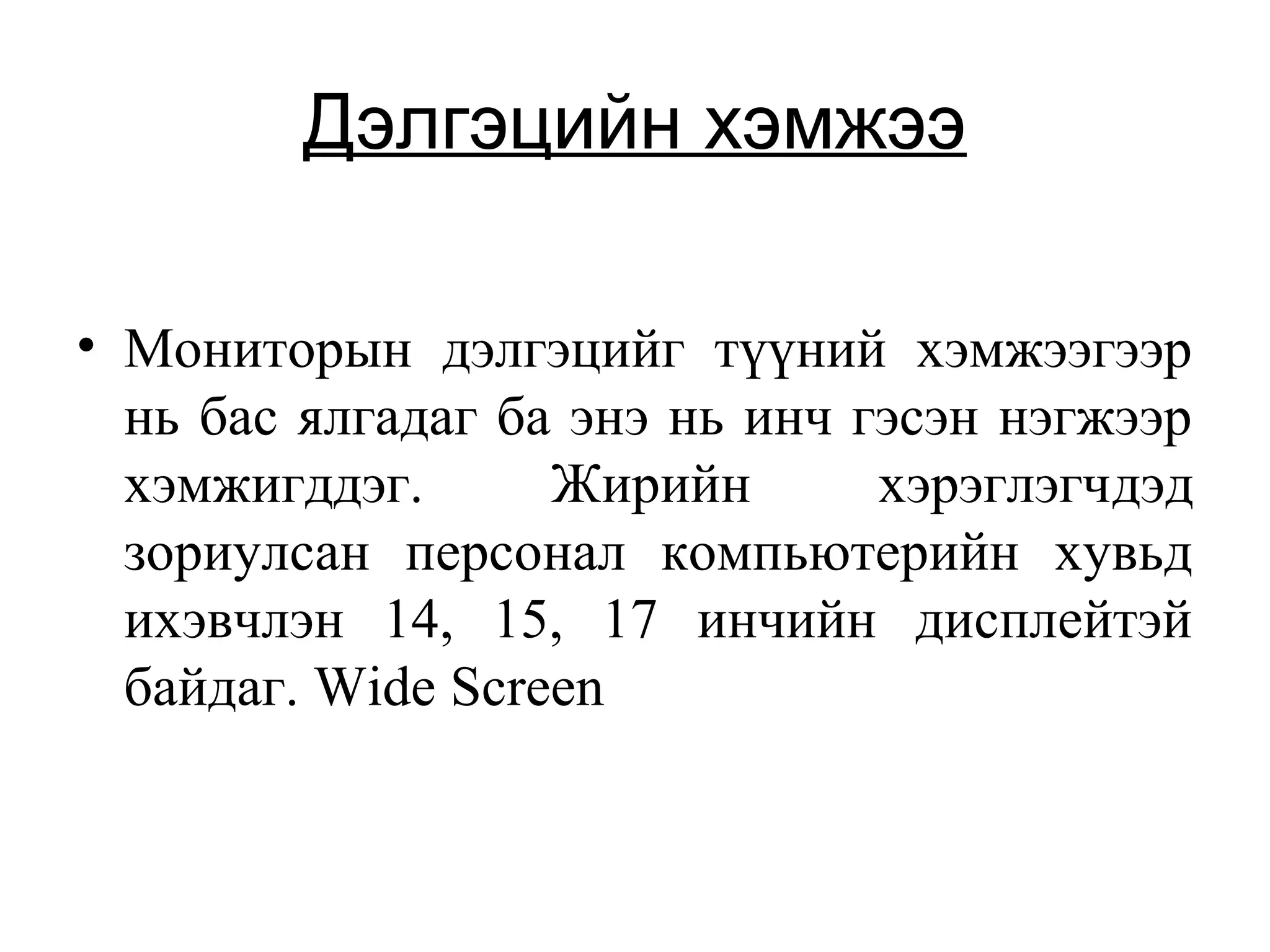Дэлгэцийн хэмжээ
• Мониторын дэлгэцийг түүний хэмжээгээр
нь бас ялгадаг ба энэ нь инч гэсэн нэгжээр
хэмжигддэг. Жирийн хэрэглэгчдэд
зориулсан персонал компьютерийн хувьд
ихэвчлэн 14, 15, 17 инчийн дисплейтэй
байдаг. Wide Screen
 