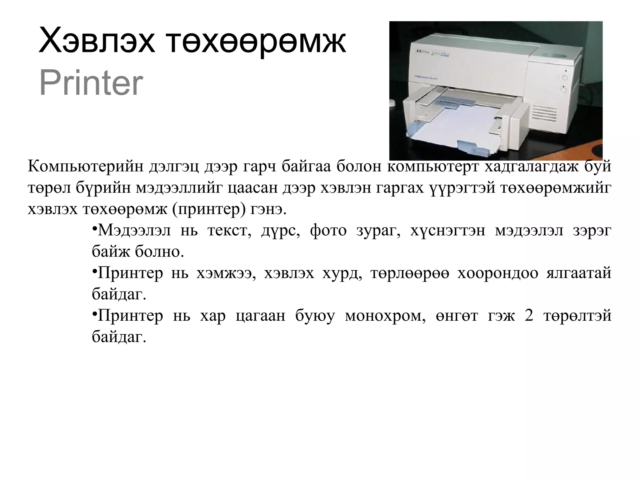 Хэвлэх төхөөрөмж
Printer
Компьютерийн дэлгэц дээр гарч байгаа болон компьютерт хадгалагдаж буй
төрөл бүрийн мэдээллийг цаасан дээр хэвлэн гаргах үүрэгтэй төхөөрөмжийг
хэвлэх төхөөрөмж (принтер) гэнэ.
•Мэдээлэл нь текст, дүрс, фото зураг, хүснэгтэн мэдээлэл зэрэг
байж болно.
•Принтер нь хэмжээ, хэвлэх хурд, төрлөөрөө хоорондоо ялгаатай
байдаг.
•Принтер нь хар цагаан буюу монохром, өнгөт гэж 2 төрөлтэй
байдаг.
 