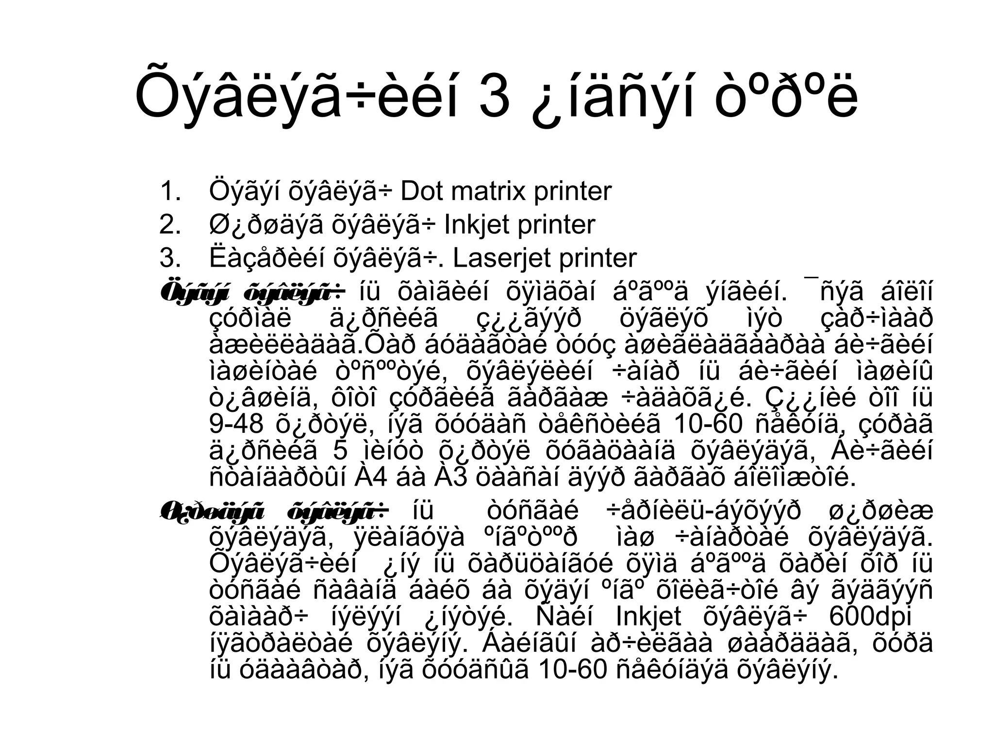 Õýâëýã÷èéí 3 ¿íäñýí òºðºë
1. Öýãýí õýâëýã÷ Dot matrix printer
2. Ø¿ðøäýã õýâëýã÷ Inkjet printer
3. Ëàçåðèéí õýâëýã÷. Laserjet printer
Öýãýí õýâëýã÷ íü õàìãèéí õÿìäõàí áºãººä ýíãèéí. ¯ñýã áîëîí
çóðìàë ä¿ðñèéã ç¿¿ãýýð öýãëýõ ìýò çàð÷ìààð
àæèëëàäàã.Õàð áóäàãòàé òóóç àøèãëàäãààðàà áè÷ãèéí
ìàøèíòàé òºñººòýé, õýâëýëèéí ÷àíàð íü áè÷ãèéí ìàøèíû
ò¿âøèíä, ôîòî çóðãèéã ãàðãàæ ÷àäàõã¿é. Ç¿¿íèé òîî íü
9-48 õ¿ðòýë, íýã õóóäàñ òåêñòèéã 10-60 ñåêóíä, çóðàã
ä¿ðñèéã 5 ìèíóò õ¿ðòýë õóãàöààíä õýâëýäýã, Áè÷ãèéí
ñòàíäàðòûí À4 áà À3 öààñàí äýýð ãàðãàõ áîëîìæòîé.
Ø¿ðøäýã õýâëýã÷ íü òóñãàé ÷åðíèëü-áýõýýð ø¿ðøèæ
õýâëýäýã, ÿëàíãóÿà ºíãºòººð ìàø ÷àíàðòàé õýâëýäýã.
Õýâëýã÷èéí ¿íý íü õàðüöàíãóé õÿìä áºãººä õàðèí õîð íü
òóñãàé ñàâàíä áàéõ áà õýäýí ºíãº õîëèã÷òîé âý ãýäãýýñ
õàìààð÷ íýëýýí ¿íýòýé. Ñàéí Inkjet õýâëýã÷ 600dpi
íÿãòðàëòàé õýâëýíý. Áàéíãûí àð÷èëãàà øààðääàã, õóðä
íü óäààâòàð, íýã õóóäñûã 10-60 ñåêóíäýä õýâëýíý.
 