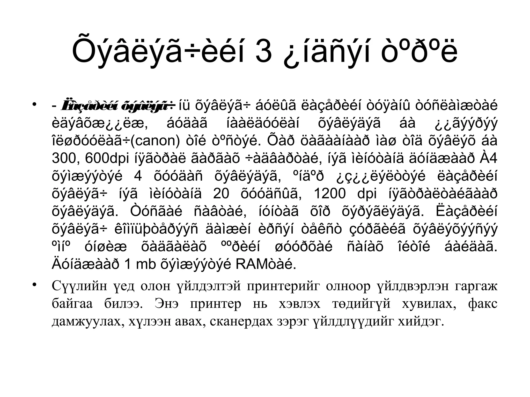 Õýâëýã÷èéí 3 ¿íäñýí òºðºë
• - Ëàçåðèéí õýâëýã÷ íü õýâëýã÷ áóëûã ëàçåðèéí òóÿàíû òóñëàìæòàé
èäýâõæ¿¿ëæ, áóäàã íààëäóóëàí õýâëýäýã áà ¿¿ãýýðýý
îëøðóóëàã÷(canon) òîé òºñòýé. Õàð öàãààíààð ìàø òîä õýâëýõ áà
300, 600dpi íÿãòðàë ãàðãàõ ÷àäâàðòàé, íýã ìèíóòàíä äóíäæààð À4
õýìæýýòýé 4 õóóäàñ õýâëýäýã, ºíäºð ¿ç¿¿ëýëòòýé ëàçåðèéí
õýâëýã÷ íýã ìèíóòàíä 20 õóóäñûã, 1200 dpi íÿãòðàëòàéãààð
õýâëýäýã. Òóñãàé ñàâòàé, íóíòàã õîð õýðýãëýäýã. Ëàçåðèéí
õýâëýã÷ êîìïüþòåðýýñ äàìæèí èðñýí òåêñò çóðãèéã õýâëýõýýñýý
ºìíº óíøèæ õàäãàëàõ ººðèéí øóóðõàé ñàíàõ îéòîé áàéäàã.
Äóíäæààð 1 mb õýìæýýòýé RAMòàé.
• Сүүлийн үед олон үйлдэлтэй принтерийг олноор үйлдвэрлэн гаргаж
байгаа билээ. Энэ принтер нь хэвлэх төдийгүй хувилах, факс
дамжуулах, хүлээн авах, сканердах зэрэг үйлдлүүдийг хийдэг.
 